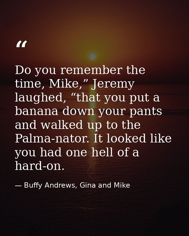 Do you remember the time, Mike,” Jeremy laughed, “that you put a banana down your pants and walked up to the Palma-nator — Buffy Andrews, Gina and Mike
