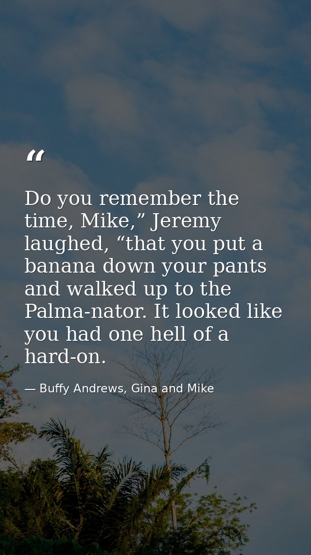 Do you remember the time, Mike,” Jeremy laughed, “that you put a banana down your pants and walked up to the Palma-nator — Buffy Andrews, Gina and Mike