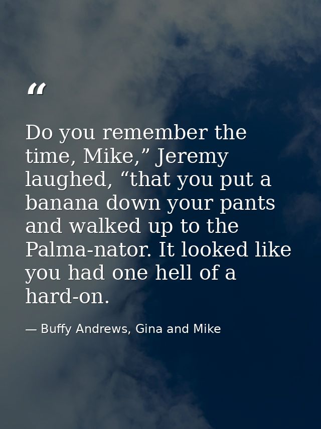 Do you remember the time, Mike,” Jeremy laughed, “that you put a banana down your pants and walked up to the Palma-nator — Buffy Andrews, Gina and Mike