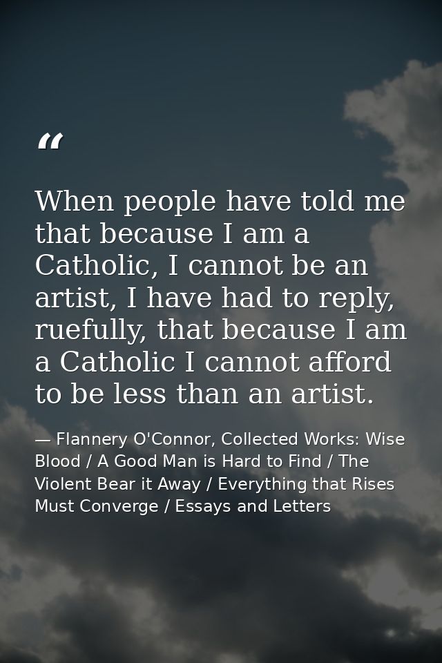 When people have told me that because I am a Catholic, I cannot be an artist, I have had to reply, ruefully, that becaus — Flannery O'Connor, Collected Works: Wise Blood / A Good Man is Hard to Find / The Violent Bear it Away / Everything that Rises Must Converge / Essays and Letters