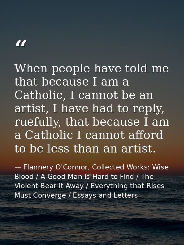 When people have told me that because I am a Catholic, I cannot be an artist, I have had to reply, ruefully, that becaus — Flannery O'Connor, Collected Works: Wise Blood / A Good Man is Hard to Find / The Violent Bear it Away / Everything that Rises Must Converge / Essays and Letters