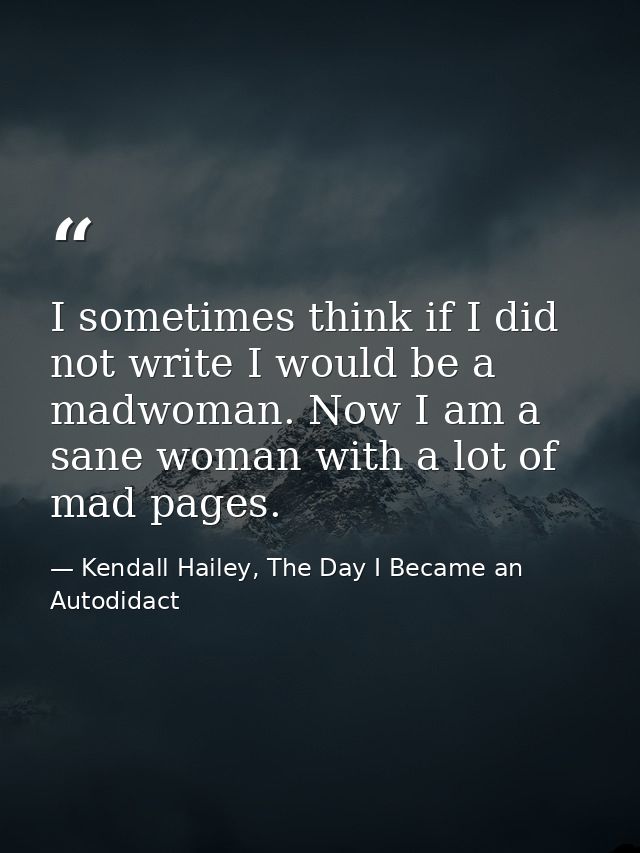 I sometimes think if I did not write I would be a madwoman. Now I am a sane woman with a lot of mad pages. — Kendall Hailey, The Day I Became an Autodidact