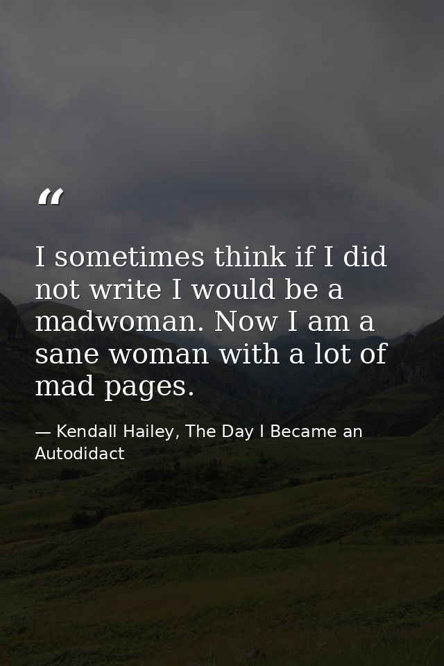 I sometimes think if I did not write I would be a madwoman. Now I am a sane woman with a lot of mad pages. — Kendall Hailey, The Day I Became an Autodidact