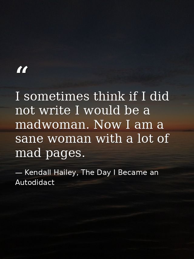 I sometimes think if I did not write I would be a madwoman. Now I am a sane woman with a lot of mad pages. — Kendall Hailey, The Day I Became an Autodidact