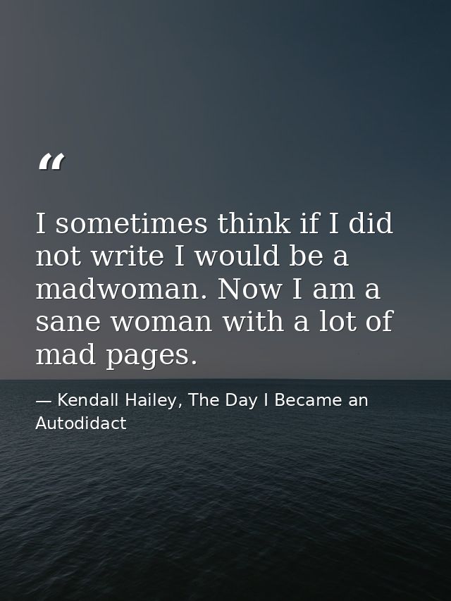 I sometimes think if I did not write I would be a madwoman. Now I am a sane woman with a lot of mad pages. — Kendall Hailey, The Day I Became an Autodidact
