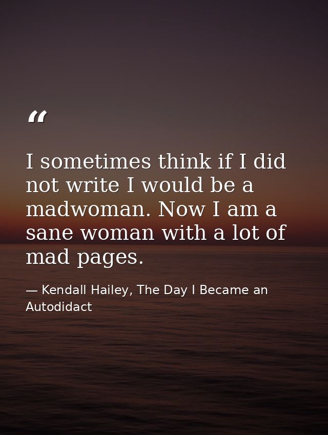 I sometimes think if I did not write I would be a madwoman. Now I am a sane woman with a lot of mad pages. — Kendall Hailey, The Day I Became an Autodidact
