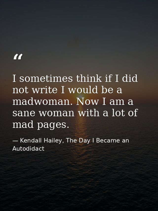 I sometimes think if I did not write I would be a madwoman. Now I am a sane woman with a lot of mad pages. — Kendall Hailey, The Day I Became an Autodidact
