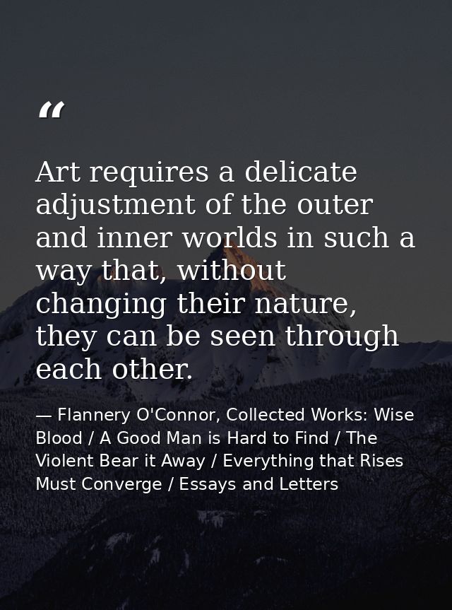 Art requires a delicate adjustment of the outer and inner worlds in such a way that, without changing their nature, they — Flannery O'Connor, Collected Works: Wise Blood / A Good Man is Hard to Find / The Violent Bear it Away / Everything that Rises Must Converge / Essays and Letters