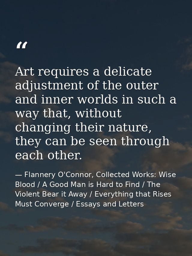 Art requires a delicate adjustment of the outer and inner worlds in such a way that, without changing their nature, they — Flannery O'Connor, Collected Works: Wise Blood / A Good Man is Hard to Find / The Violent Bear it Away / Everything that Rises Must Converge / Essays and Letters