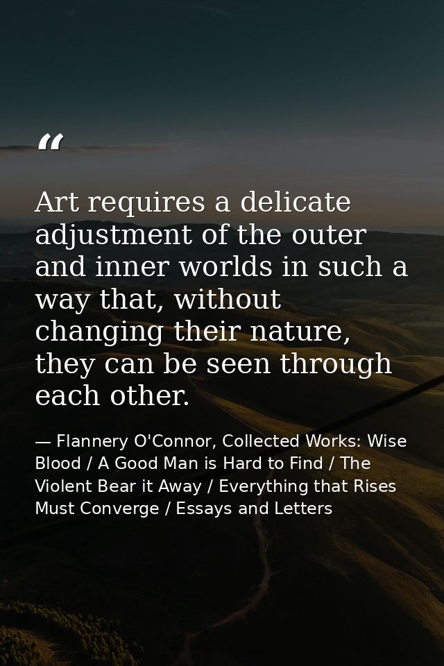 Art requires a delicate adjustment of the outer and inner worlds in such a way that, without changing their nature, they — Flannery O'Connor, Collected Works: Wise Blood / A Good Man is Hard to Find / The Violent Bear it Away / Everything that Rises Must Converge / Essays and Letters