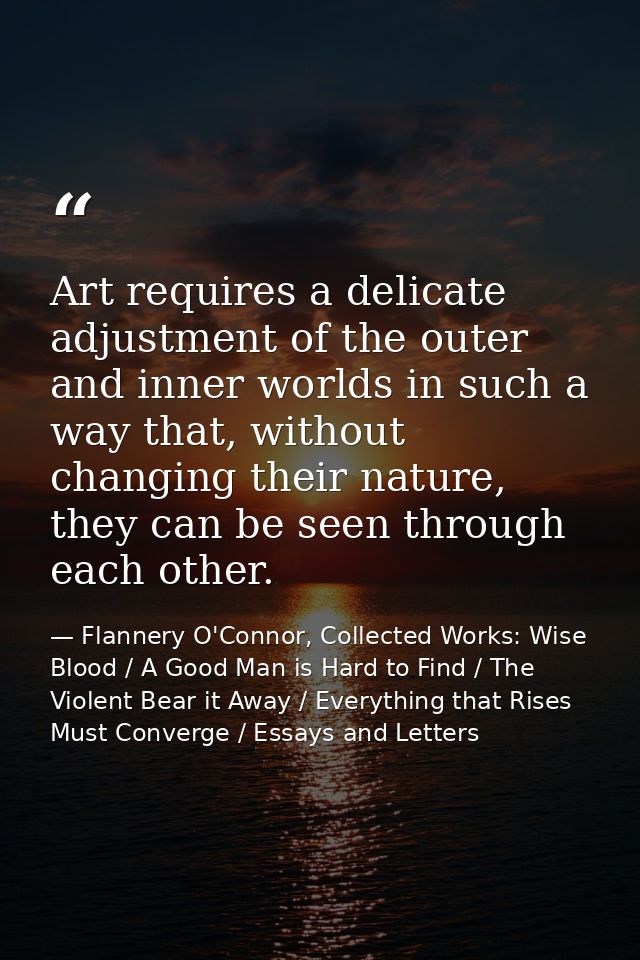 Art requires a delicate adjustment of the outer and inner worlds in such a way that, without changing their nature, they — Flannery O'Connor, Collected Works: Wise Blood / A Good Man is Hard to Find / The Violent Bear it Away / Everything that Rises Must Converge / Essays and Letters