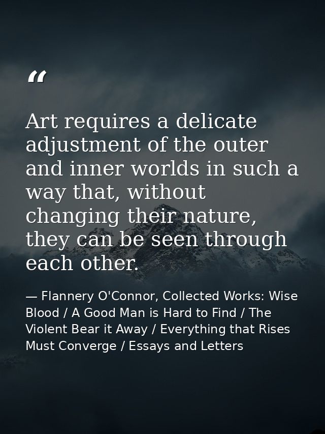 Art requires a delicate adjustment of the outer and inner worlds in such a way that, without changing their nature, they — Flannery O'Connor, Collected Works: Wise Blood / A Good Man is Hard to Find / The Violent Bear it Away / Everything that Rises Must Converge / Essays and Letters