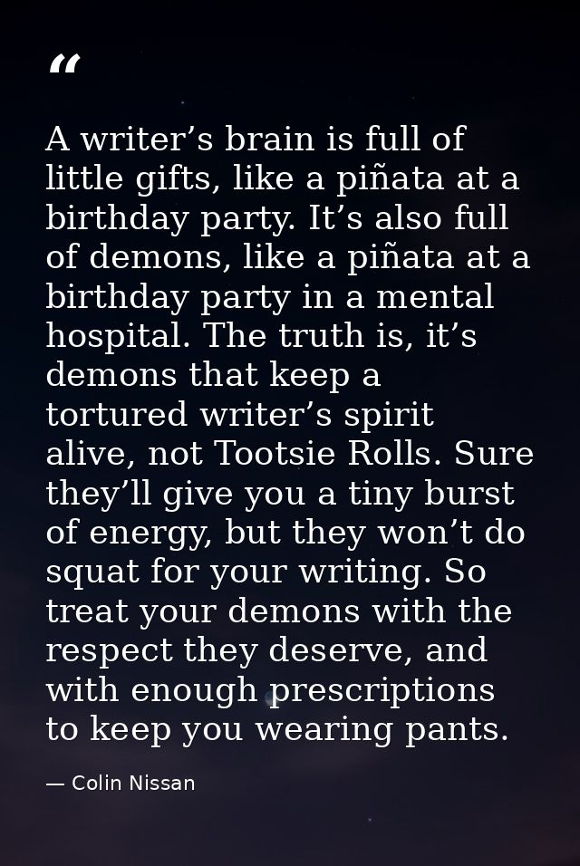 A writer’s brain is full of little gifts, like a piñata at a birthday party. It’s also full of demons, like a piñata at  — Colin Nissan