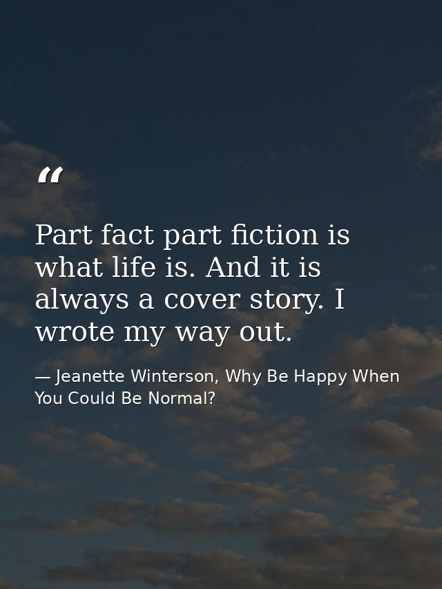 Part fact part fiction is what life is. And it is always a cover story. I wrote my way out. — Jeanette Winterson, Why Be Happy When You Could Be Normal?