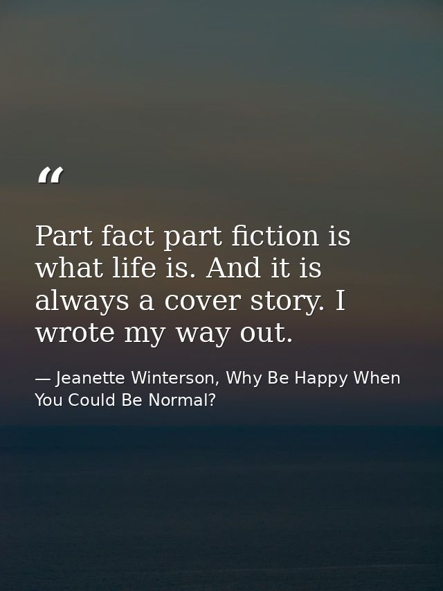 Part fact part fiction is what life is. And it is always a cover story. I wrote my way out. — Jeanette Winterson, Why Be Happy When You Could Be Normal?