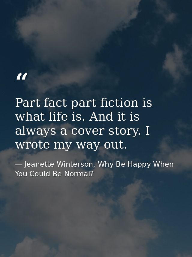Part fact part fiction is what life is. And it is always a cover story. I wrote my way out. — Jeanette Winterson, Why Be Happy When You Could Be Normal?
