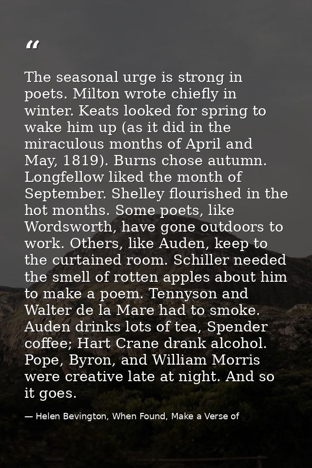 The seasonal urge is strong in poets. Milton wrote chiefly in winter. Keats looked for spring to wake him up (as it did  — Helen Bevington, When Found, Make a Verse of