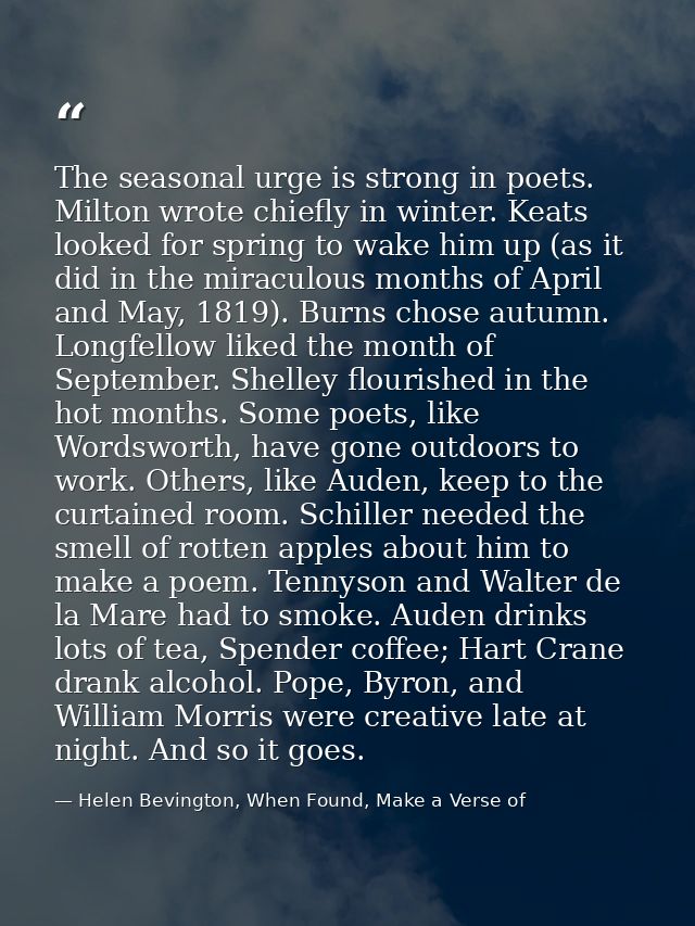 The seasonal urge is strong in poets. Milton wrote chiefly in winter. Keats looked for spring to wake him up (as it did  — Helen Bevington, When Found, Make a Verse of