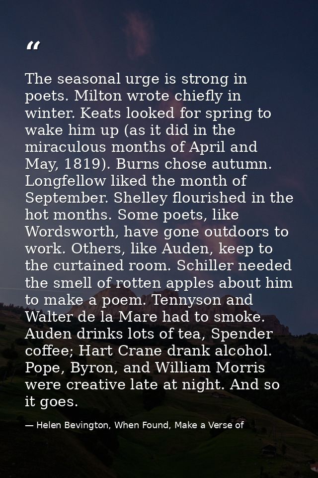 The seasonal urge is strong in poets. Milton wrote chiefly in winter. Keats looked for spring to wake him up (as it did  — Helen Bevington, When Found, Make a Verse of
