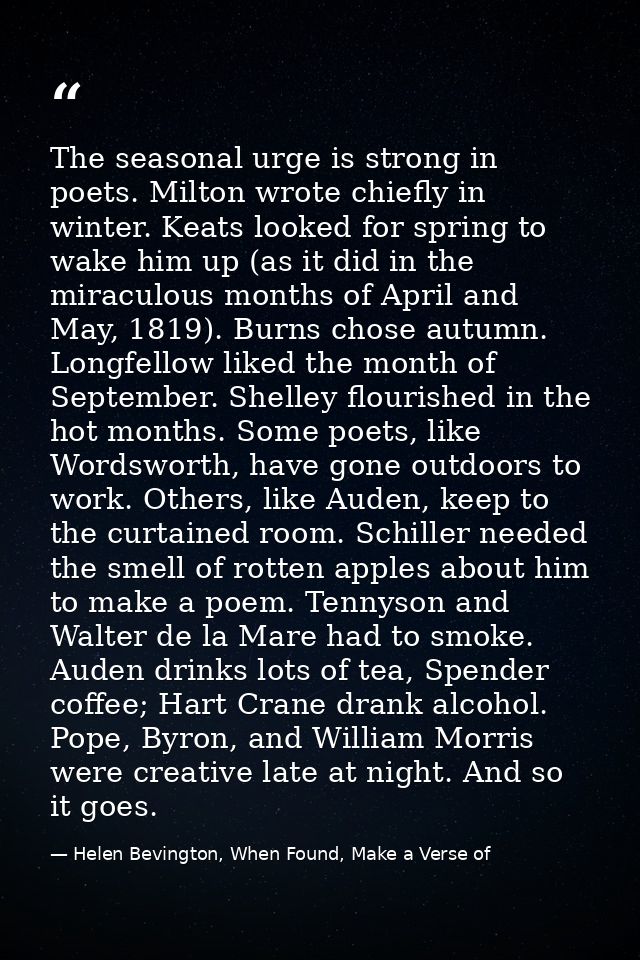 The seasonal urge is strong in poets. Milton wrote chiefly in winter. Keats looked for spring to wake him up (as it did  — Helen Bevington, When Found, Make a Verse of