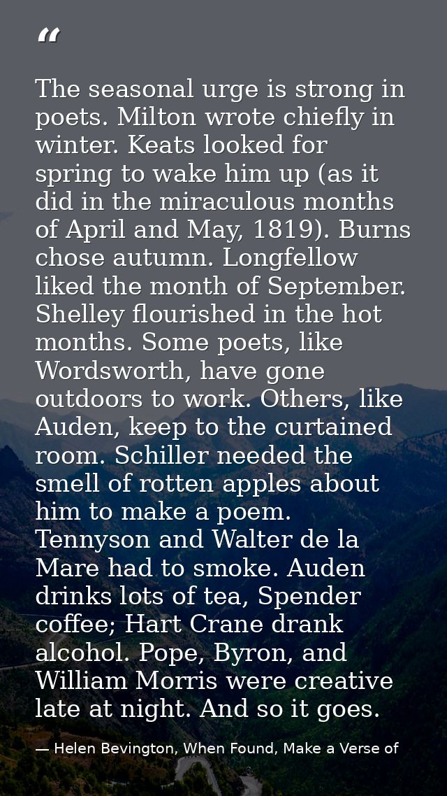 The seasonal urge is strong in poets. Milton wrote chiefly in winter. Keats looked for spring to wake him up (as it did  — Helen Bevington, When Found, Make a Verse of