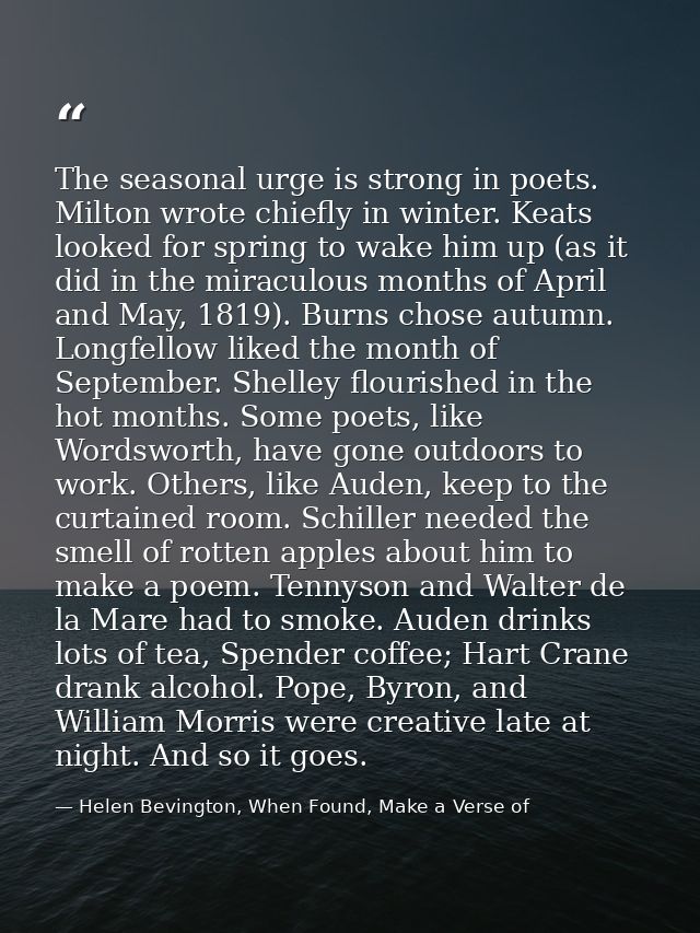 The seasonal urge is strong in poets. Milton wrote chiefly in winter. Keats looked for spring to wake him up (as it did  — Helen Bevington, When Found, Make a Verse of