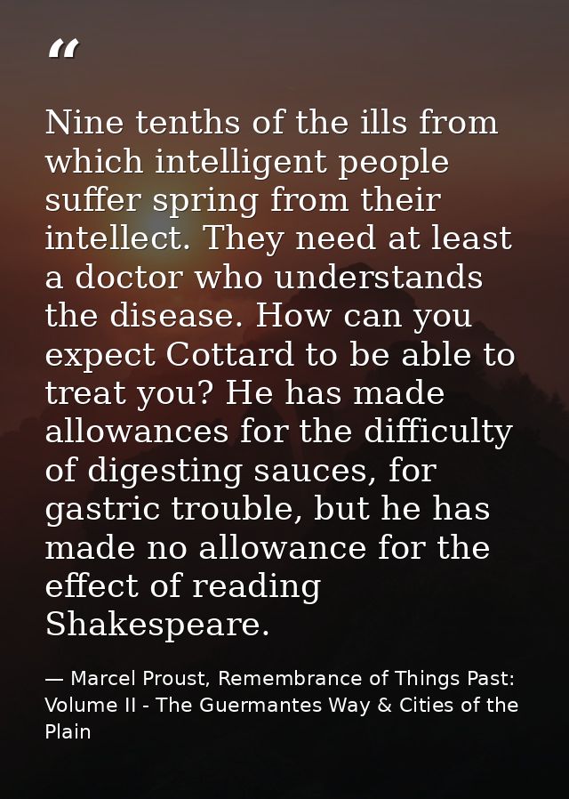 Nine tenths of the ills from which intelligent people suffer spring from their intellect. They need at least a doctor wh — Marcel Proust, Remembrance of Things Past: Volume II - The Guermantes Way & Cities of the Plain