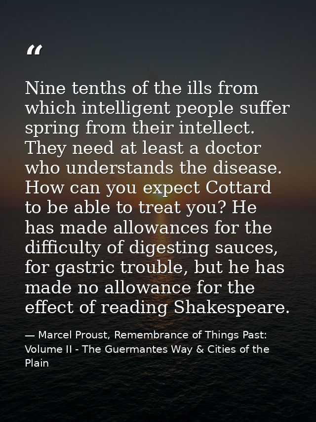 Nine tenths of the ills from which intelligent people suffer spring from their intellect. They need at least a doctor wh — Marcel Proust, Remembrance of Things Past: Volume II - The Guermantes Way & Cities of the Plain