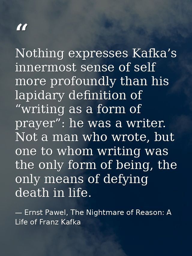 Nothing expresses Kafka’s innermost sense of self more profoundly than his lapidary definition of “writing as a form of  — Ernst Pawel, The Nightmare of Reason: A Life of Franz Kafka