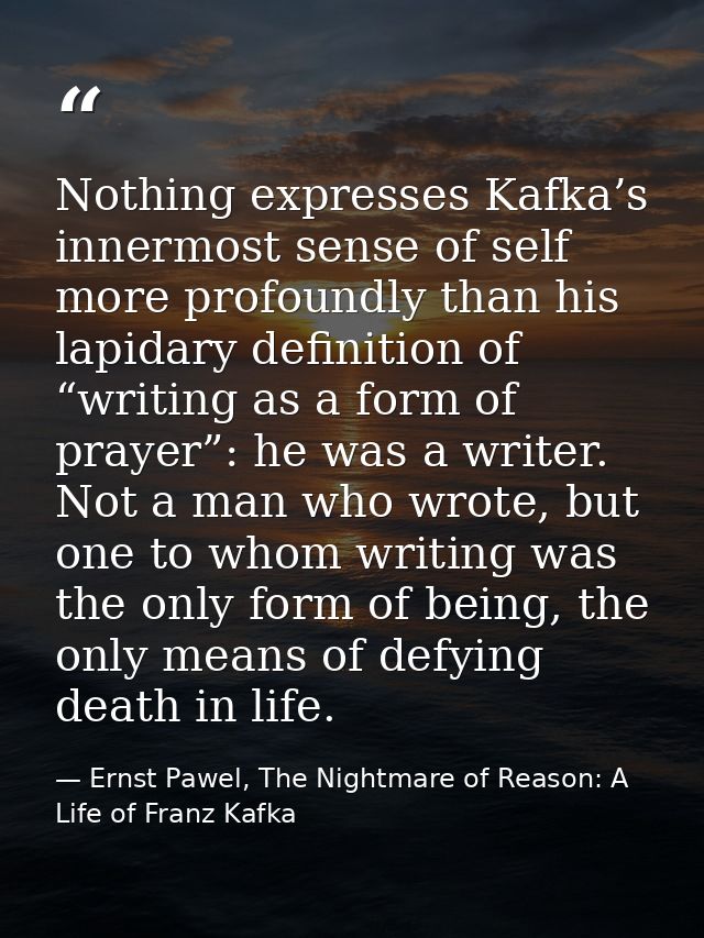 Nothing expresses Kafka’s innermost sense of self more profoundly than his lapidary definition of “writing as a form of  — Ernst Pawel, The Nightmare of Reason: A Life of Franz Kafka