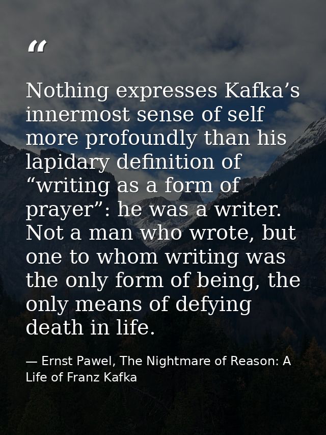 Nothing expresses Kafka’s innermost sense of self more profoundly than his lapidary definition of “writing as a form of  — Ernst Pawel, The Nightmare of Reason: A Life of Franz Kafka