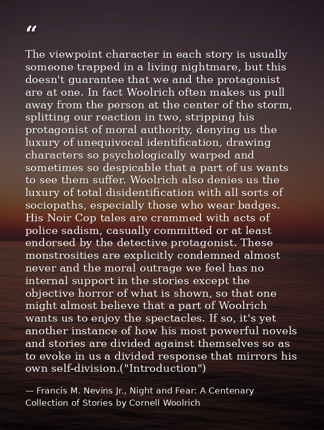 The viewpoint character in each story is usually someone trapped in a living nightmare, but this doesn't guarantee that  — Francis M. Nevins Jr., Night and Fear: A Centenary Collection of Stories by Cornell Woolrich