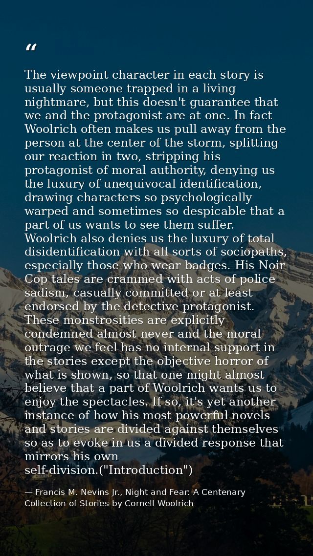 The viewpoint character in each story is usually someone trapped in a living nightmare, but this doesn't guarantee that  — Francis M. Nevins Jr., Night and Fear: A Centenary Collection of Stories by Cornell Woolrich