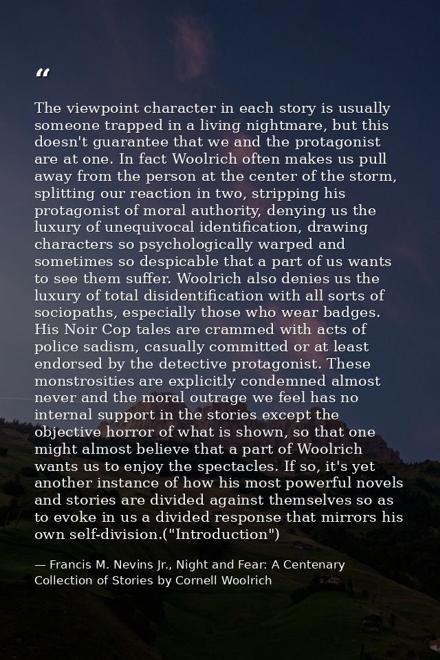 The viewpoint character in each story is usually someone trapped in a living nightmare, but this doesn't guarantee that  — Francis M. Nevins Jr., Night and Fear: A Centenary Collection of Stories by Cornell Woolrich