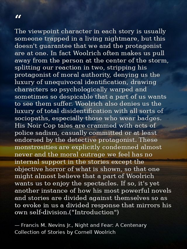 The viewpoint character in each story is usually someone trapped in a living nightmare, but this doesn't guarantee that  — Francis M. Nevins Jr., Night and Fear: A Centenary Collection of Stories by Cornell Woolrich