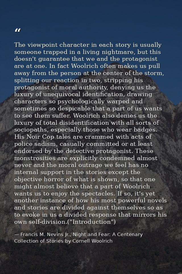 The viewpoint character in each story is usually someone trapped in a living nightmare, but this doesn't guarantee that  — Francis M. Nevins Jr., Night and Fear: A Centenary Collection of Stories by Cornell Woolrich