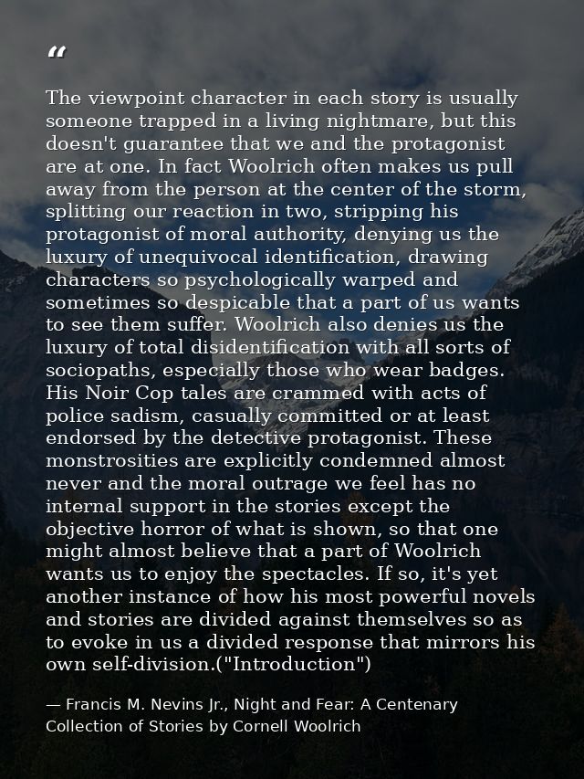 The viewpoint character in each story is usually someone trapped in a living nightmare, but this doesn't guarantee that  — Francis M. Nevins Jr., Night and Fear: A Centenary Collection of Stories by Cornell Woolrich