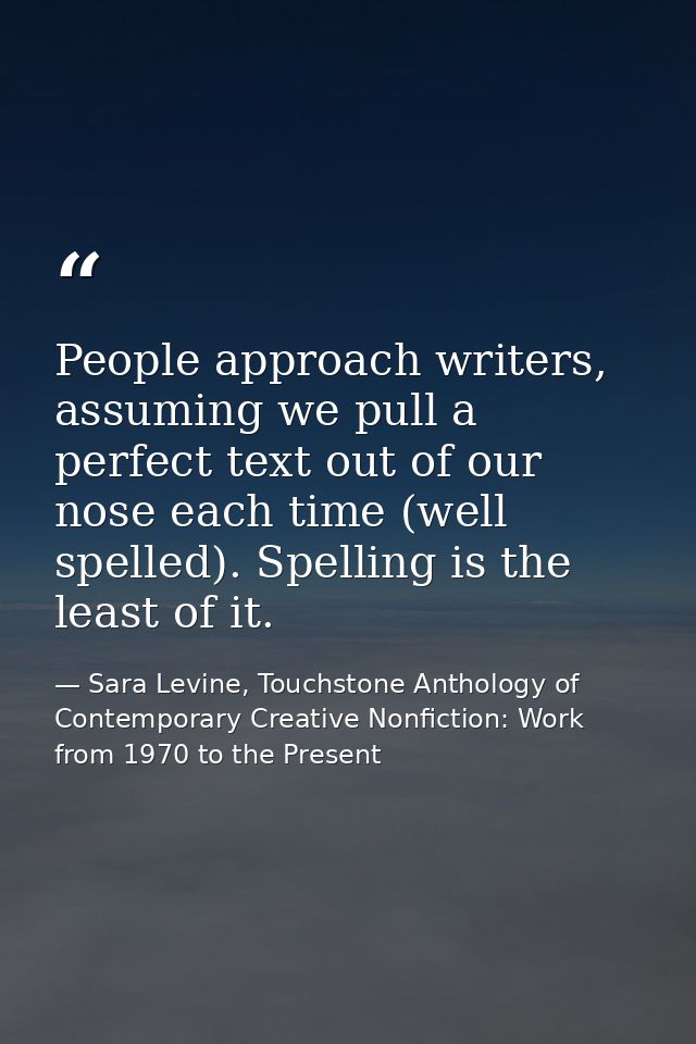 People approach writers, assuming we pull a perfect text out of our nose each time (well spelled). Spelling is the least — Sara Levine, Touchstone Anthology of Contemporary Creative Nonfiction: Work from 1970 to the Present