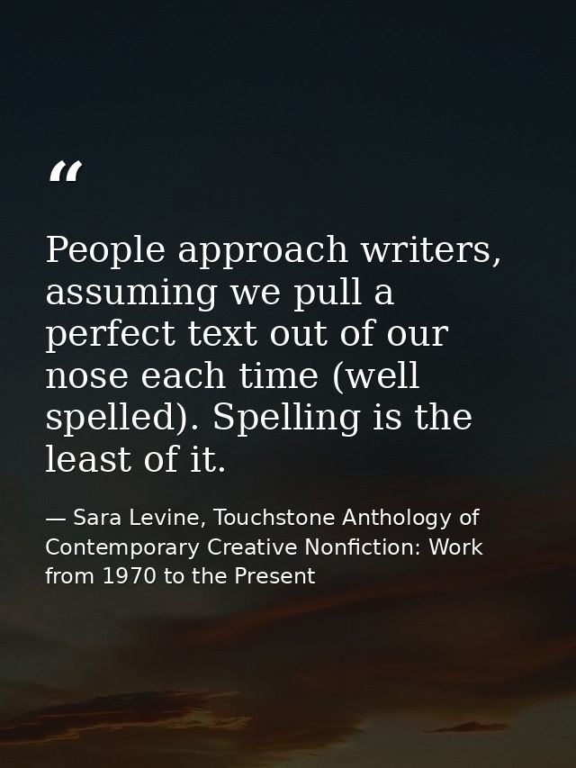 People approach writers, assuming we pull a perfect text out of our nose each time (well spelled). Spelling is the least — Sara Levine, Touchstone Anthology of Contemporary Creative Nonfiction: Work from 1970 to the Present