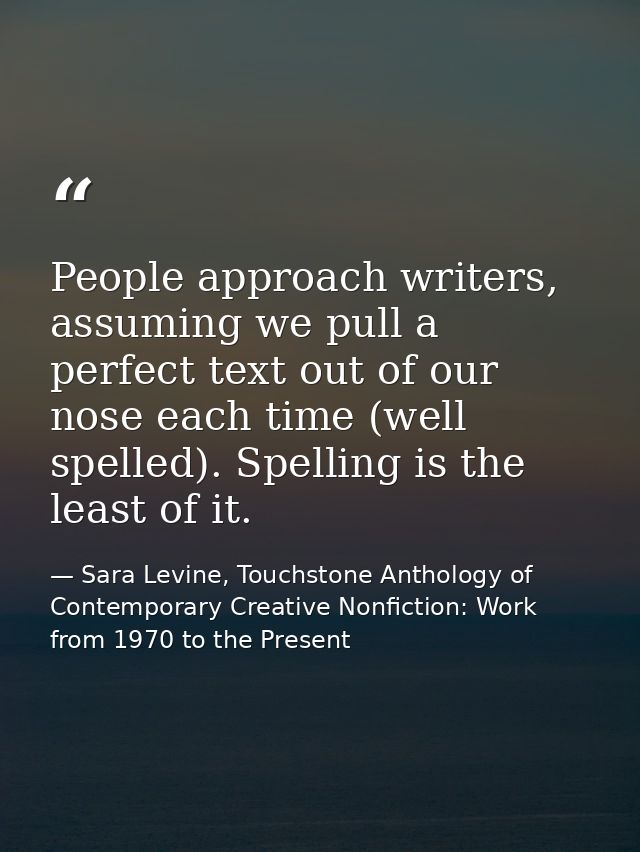 People approach writers, assuming we pull a perfect text out of our nose each time (well spelled). Spelling is the least — Sara Levine, Touchstone Anthology of Contemporary Creative Nonfiction: Work from 1970 to the Present