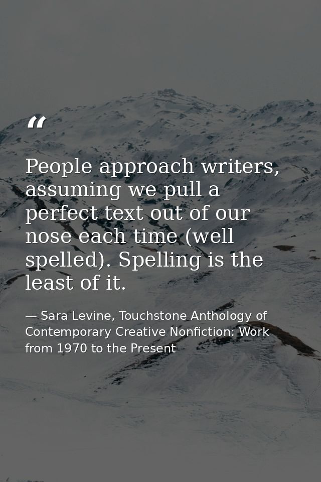 People approach writers, assuming we pull a perfect text out of our nose each time (well spelled). Spelling is the least — Sara Levine, Touchstone Anthology of Contemporary Creative Nonfiction: Work from 1970 to the Present