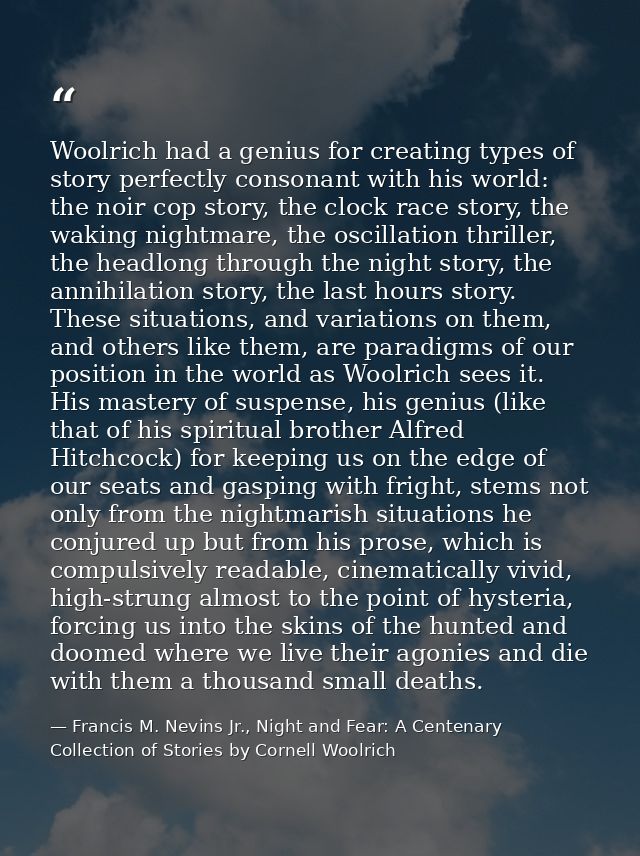 Woolrich had a genius for creating types of story perfectly consonant with his world: the noir cop story, the clock race — Francis M. Nevins Jr., Night and Fear: A Centenary Collection of Stories by Cornell Woolrich