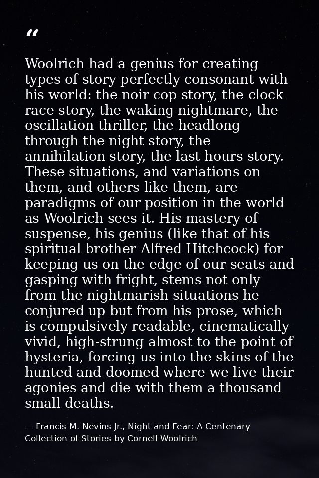 Woolrich had a genius for creating types of story perfectly consonant with his world: the noir cop story, the clock race — Francis M. Nevins Jr., Night and Fear: A Centenary Collection of Stories by Cornell Woolrich