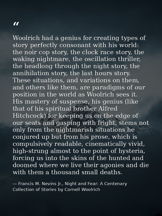 Woolrich had a genius for creating types of story perfectly consonant with his world: the noir cop story, the clock race — Francis M. Nevins Jr., Night and Fear: A Centenary Collection of Stories by Cornell Woolrich