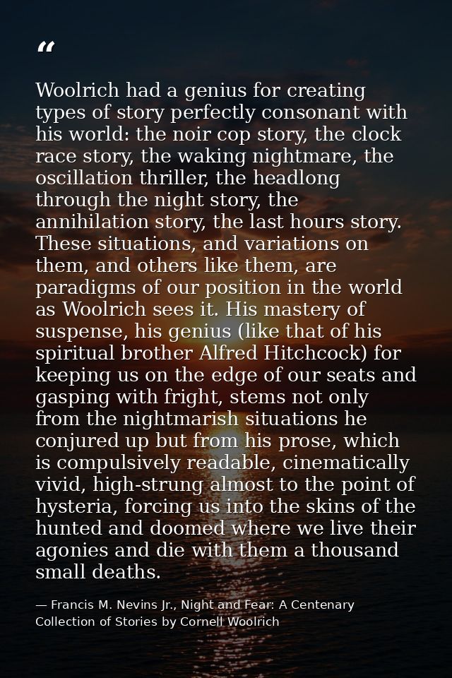 Woolrich had a genius for creating types of story perfectly consonant with his world: the noir cop story, the clock race — Francis M. Nevins Jr., Night and Fear: A Centenary Collection of Stories by Cornell Woolrich