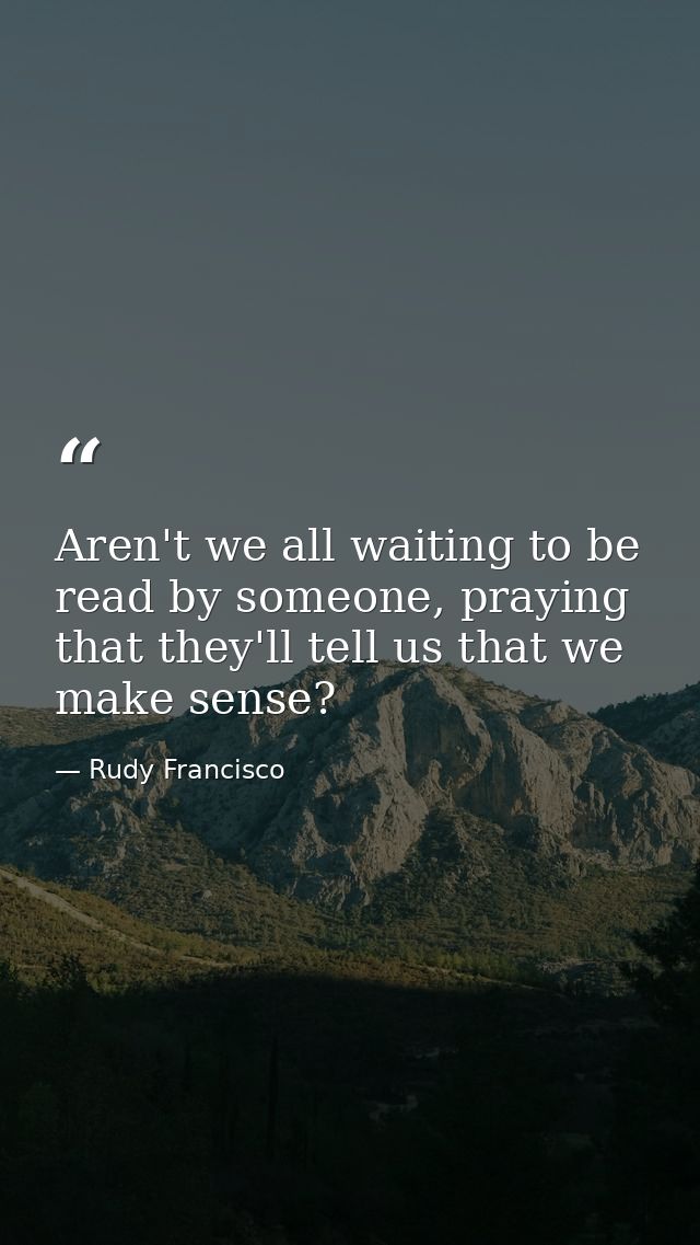 Aren't we all waiting to be read by someone, praying that they'll tell us that we make sense? — Rudy Francisco