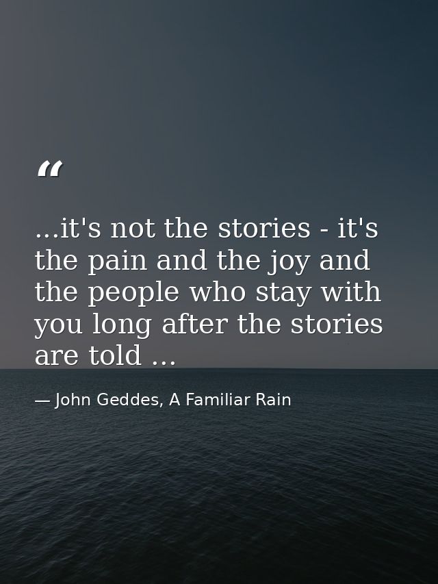 ...it's not the stories - it's the pain and the joy and the people who stay with you long after the stories are told ... — John Geddes, A Familiar Rain