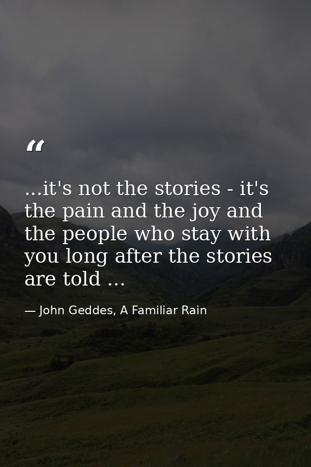 ...it's not the stories - it's the pain and the joy and the people who stay with you long after the stories are told ... — John Geddes, A Familiar Rain