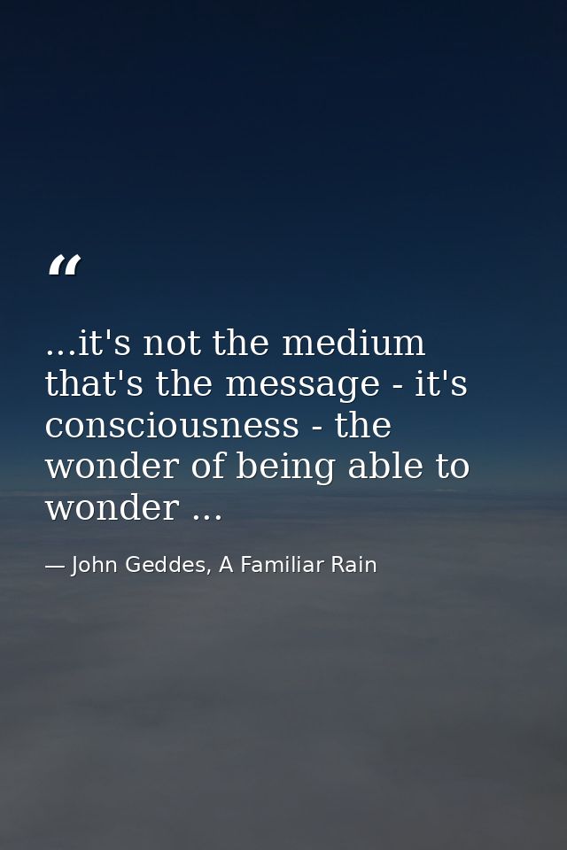 ...it's not the medium that's the message - it's consciousness - the wonder of being able to wonder ... — John Geddes, A Familiar Rain