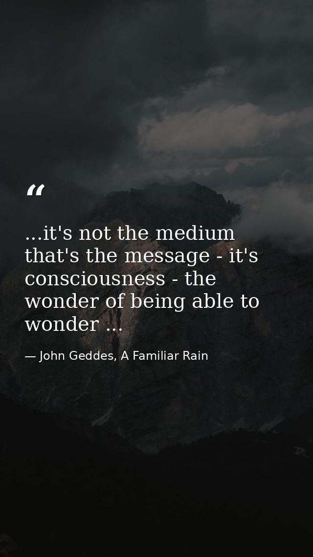 ...it's not the medium that's the message - it's consciousness - the wonder of being able to wonder ... — John Geddes, A Familiar Rain